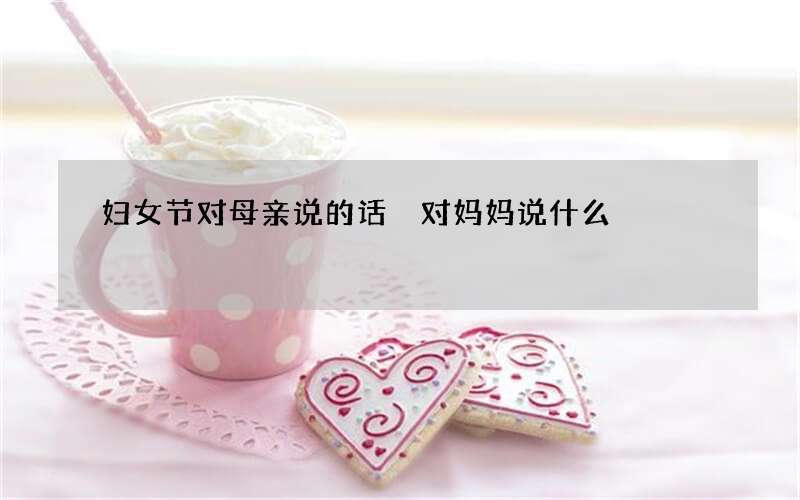 妇女节对母亲说的话 对妈妈说什么